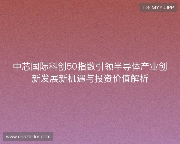 中芯国际科创50指数引领半导体产业创新发展新机遇与投资价值解析 中芯国际科创50指数引领半导体产业创新发展新机遇与投资价值解析